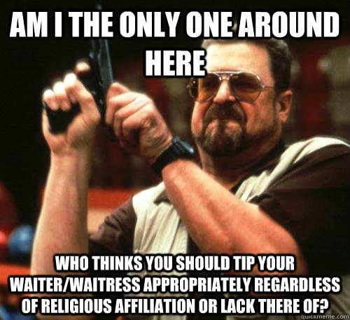 Am i the only one around here Who thinks you should tip your waiter/waitress appropriately regardless of religious affiliation or lack there of? - Am i the only one around here Who thinks you should tip your waiter/waitress appropriately regardless of religious affiliation or lack there of?  Am I The Only One Around Here