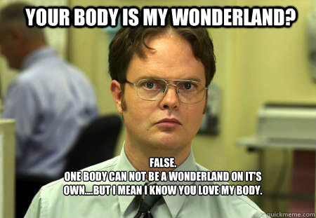 Your body is my wonderland? FALSE.  
One body can not be a wonderland on it's own....but I mean I know you love my body.   Schrute