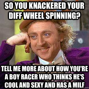 So you knackered your diff wheel spinning? tell me more about how you're a boy racer who thinks he's cool and sexy and has a milf  Condescending Wonka