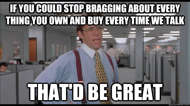 If you could stop bragging about every thing you own and buy every time we talk That'd be great - If you could stop bragging about every thing you own and buy every time we talk That'd be great  Office Space Lumbergh HD