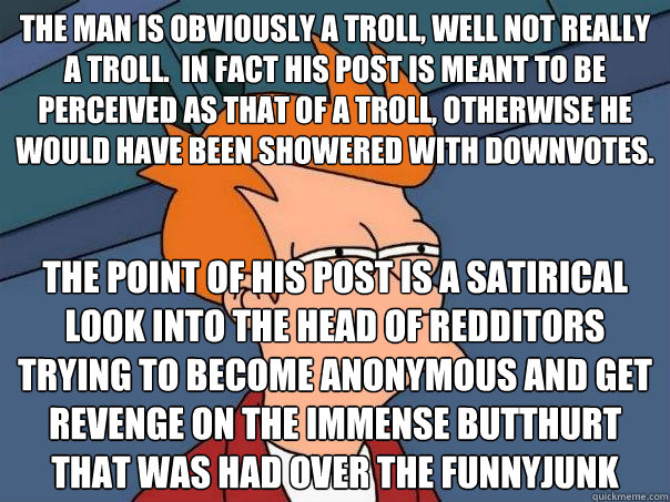 the man is obviously a troll, well not really a troll.  in fact his post is meant to be perceived as that of a troll, otherwise he would have been showered with downvotes. The point of his post is a satirical look into the head of redditors trying to beco - the man is obviously a troll, well not really a troll.  in fact his post is meant to be perceived as that of a troll, otherwise he would have been showered with downvotes. The point of his post is a satirical look into the head of redditors trying to beco  Futurama Fry