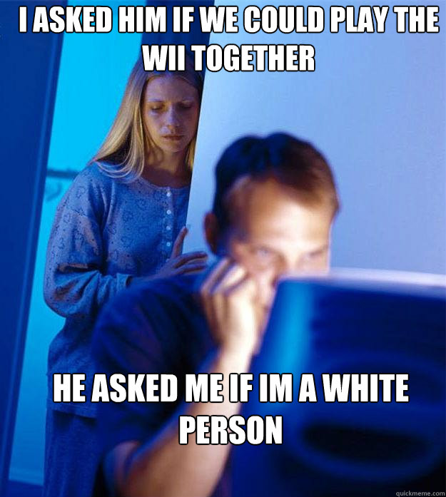 I asked him if we could play the wii together He asked me if im a white person  Redditors Wife
