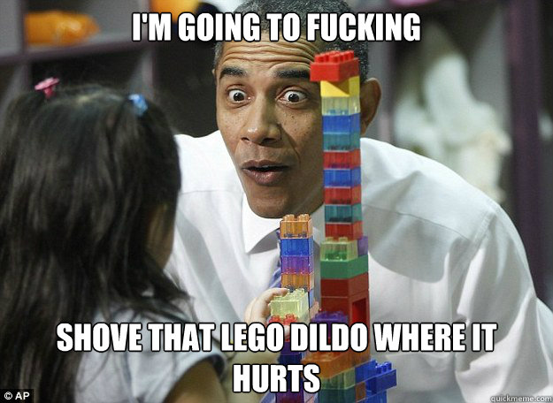 I'm Going to fucking shove that lego dildo where it hurts  