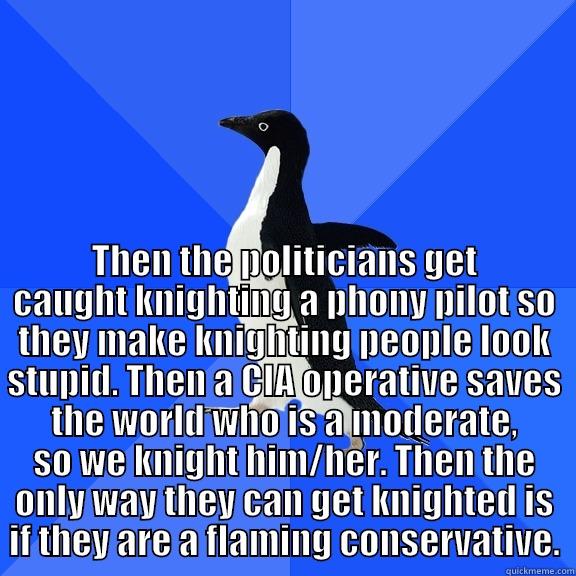  THEN THE POLITICIANS GET CAUGHT KNIGHTING A PHONY PILOT SO THEY MAKE KNIGHTING PEOPLE LOOK STUPID. THEN A CIA OPERATIVE SAVES THE WORLD WHO IS A MODERATE, SO WE KNIGHT HIM/HER. THEN THE ONLY WAY THEY CAN GET KNIGHTED IS IF THEY ARE A FLAMING CONSERVATIVE. Socially Awkward Penguin