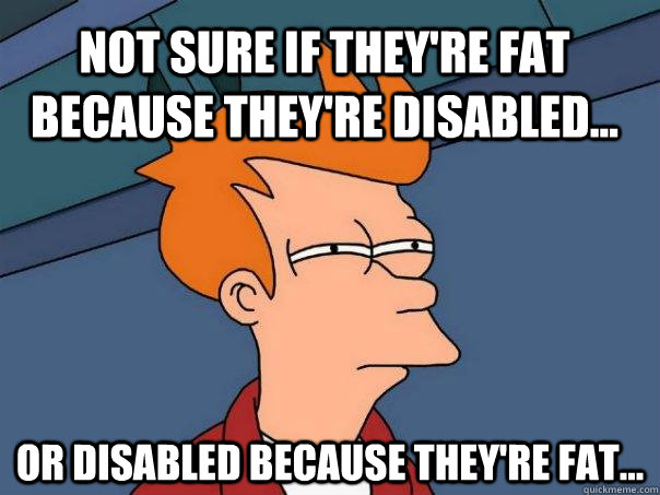 Not sure if they're fat because they're disabled... Or disabled because they're fat...  Futurama Fry