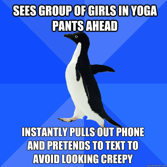 sees group of girls in yoga pants ahead instantly pulls out phone 
and pretends to text to 
avoid looking creepy   Socially Awkward Penguin