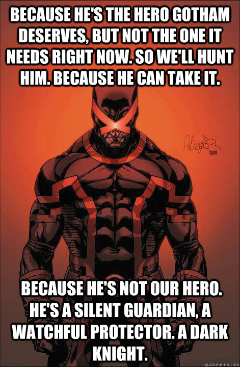 Because he's the hero Gotham deserves, but not the one it needs right now. So we'll hunt him. Because he can take it.   Because he's not our hero. He's a silent guardian, a watchful protector. A dark knight.  - Because he's the hero Gotham deserves, but not the one it needs right now. So we'll hunt him. Because he can take it.   Because he's not our hero. He's a silent guardian, a watchful protector. A dark knight.   cyclops batman