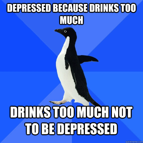 Depressed because drinks too much Drinks too much not to be depressed  Socially Awkward Penguin