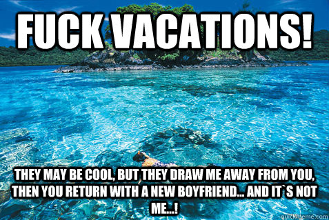 Fuck vacations! they may be cool, but they draw me away from you, then you return with a new boyfriend... and it`s not me...!  Fuck it