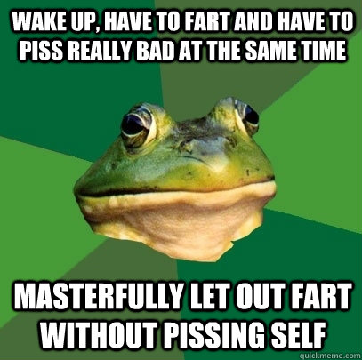 Wake up, have to fart and have to piss really bad at the same time Masterfully let out fart without pissing self  Foul Bachelor Frog