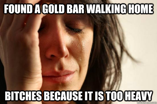 found a gold bar walking home bitches because it is too heavy  First World Problems