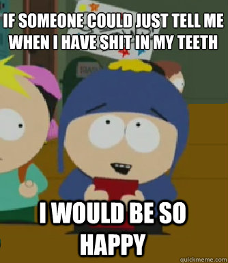 If someone could just tell me when i have shit in my teeth I would be so happy  Craig - I would be so happy