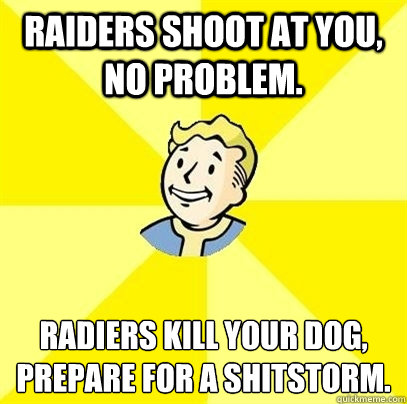 Raiders shoot at you, no problem. Radiers kill your dog, 
prepare for a shitstorm. - Raiders shoot at you, no problem. Radiers kill your dog, 
prepare for a shitstorm.  Fallout 3
