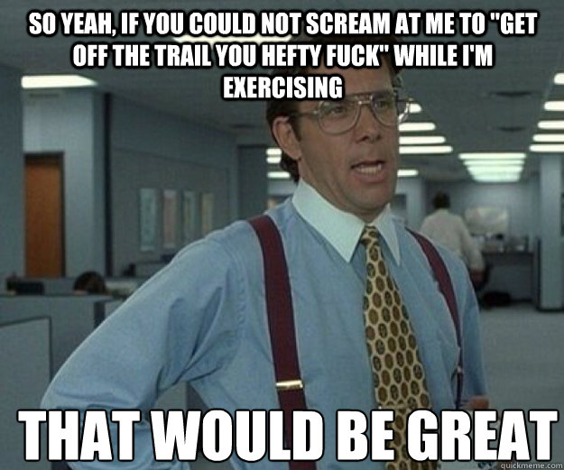 So yeah, if you could not scream at me to 