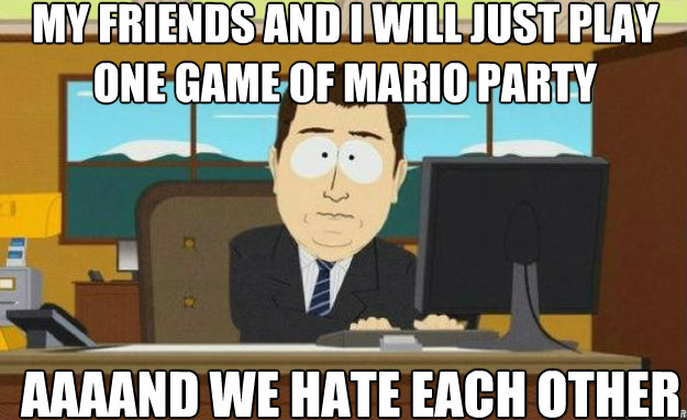 MY friends and i will just play one game of mario party aaaand we hate each other   aaaand its gone