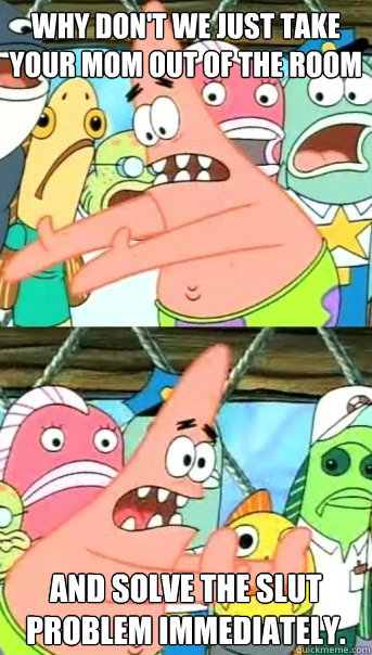 Why don't we just take your mom out of the room and solve the slut problem immediately.    Push it somewhere else Patrick