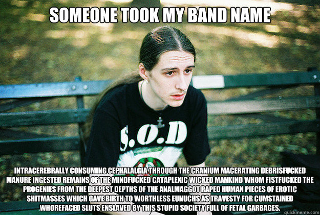 someone took my band name Intracerebrally Consuming Cephalalgia Through The Cranium Macerating Debrisfucked Manure Ingested Remains Of The Mindfucked Cataplexic Wicked Mankind Whom Fistfucked The Progenies From The Deepest Depths Of The Analmaggot Raped H  First World Metal Problems