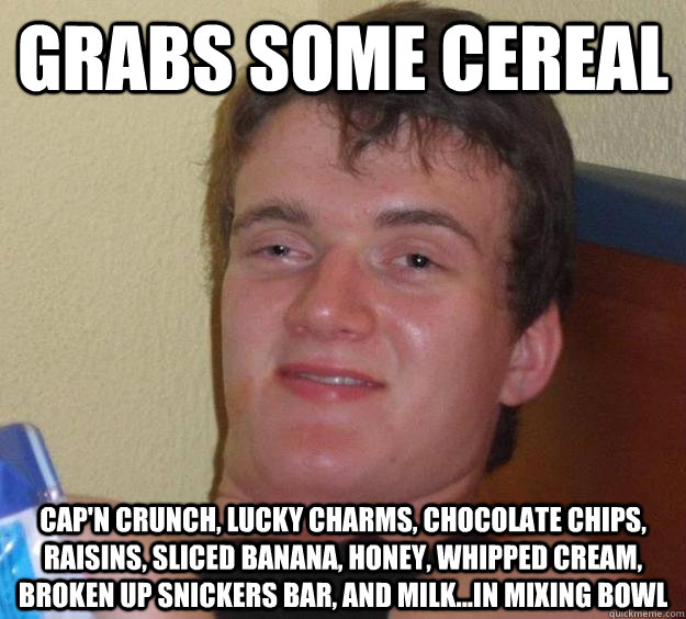 Grabs some cereal Cap'n Crunch, Lucky Charms, chocolate chips, raisins, sliced banana, honey, whipped cream, broken up Snickers bar, and milk...in mixing bowl - Grabs some cereal Cap'n Crunch, Lucky Charms, chocolate chips, raisins, sliced banana, honey, whipped cream, broken up Snickers bar, and milk...in mixing bowl  10 Guy