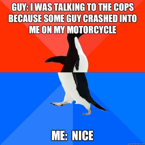 Guy: I was talking to the cops because some guy crashed into me on my motorcycle Me:  nice  Socially Awesome Awkward Penguin