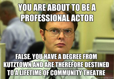you are about to be a professional actor False. you have a degree from Kutztown and are therefore destined to a lifetime of community theatre  Dwight