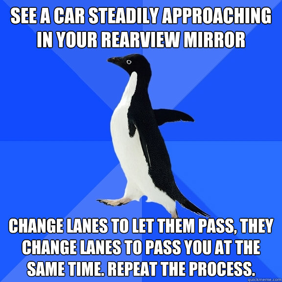 SEE A CAR STEADILY APPROACHING IN YOUR REARVIEW MIRROR CHANGE LANES TO LET THEM PASS, THEY CHANGE LANES TO PASS YOU AT THE SAME TIME. REPEAT THE PROCESS.  Socially Awkward Penguin