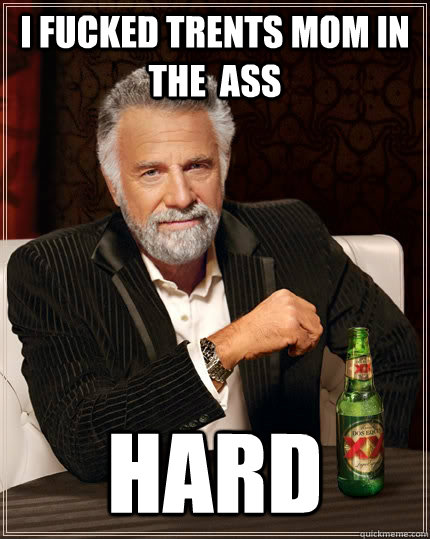 I fucked trents mom in the  ass HARD  The Most Interesting Man In The World