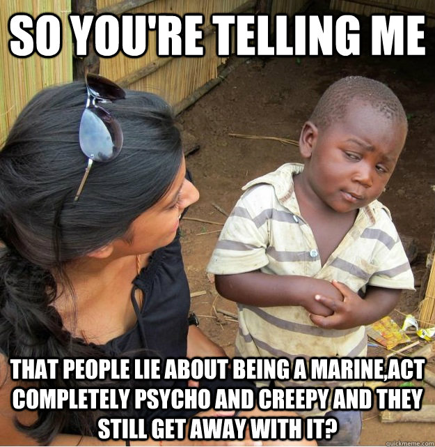 so you're telling me that people lie about being a marine,act completely psycho and creepy and they still get away with it?  Skeptical Third World Kid