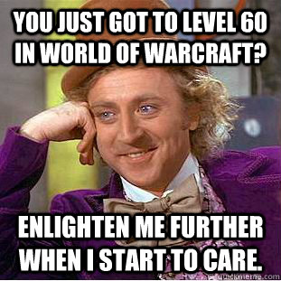 You just got to level 60 in World of Warcraft? Enlighten me further when I start to care.  Creepy Wonka