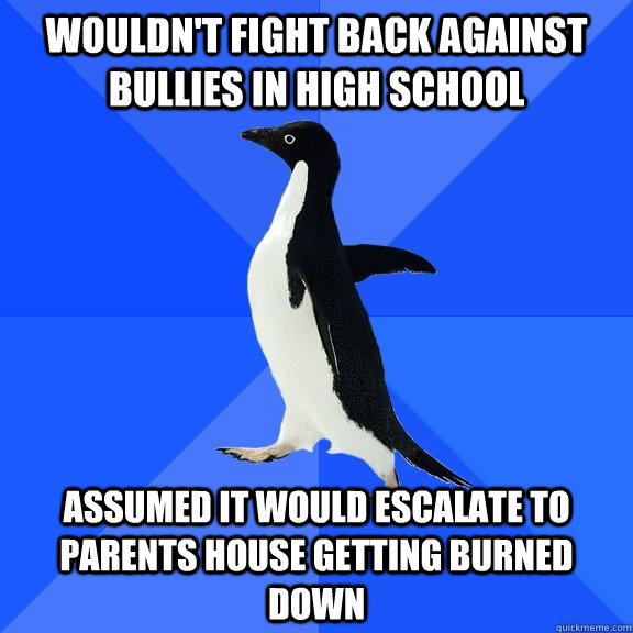 Wouldn't fight back against bullies in high school assumed it would escalate to parents house getting burned down  Socially Awkward Penguin