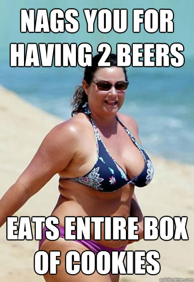 Nags you for having 2 beers Eats entire box of cookies   Overweight Wife