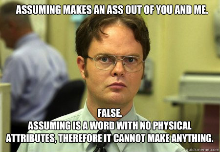 Assuming makes an ass out of you and me. FALSE.  
Assuming is a word with no physical attributes, therefore it cannot make anything. - Assuming makes an ass out of you and me. FALSE.  
Assuming is a word with no physical attributes, therefore it cannot make anything.  Schrute