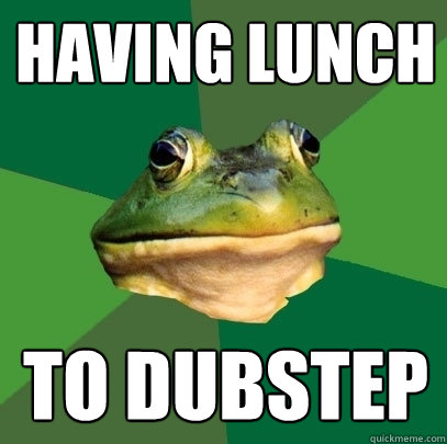 having lunch
 TO DUBSTEP  Foul Bachelor Frog
