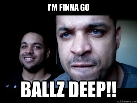 I'M FINNA GO BALLZ DEEP!!  