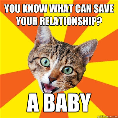 you know what can save your relationship? A Baby  Bad Advice Cat