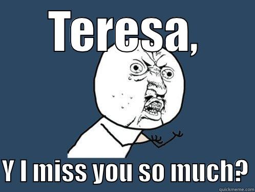 TERESA,  Y I MISS YOU SO MUCH? Y U No