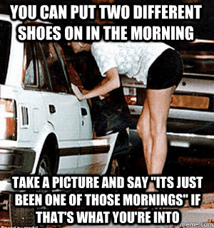 You can put two different shoes on in the morning Take a picture and say 