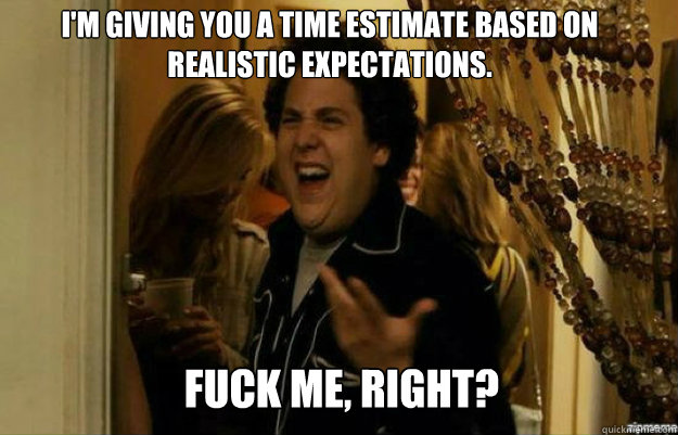 I'm giving you a time estimate based on realistic expectations. FUCK ME, RIGHT? - I'm giving you a time estimate based on realistic expectations. FUCK ME, RIGHT?  fuck me right