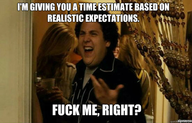 I'm giving you a time estimate based on realistic expectations. FUCK ME, RIGHT?  fuck me right