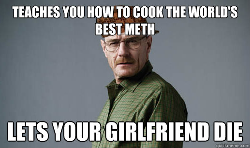 Teaches you how to cook the world's best meth Lets your girlfriend die - Teaches you how to cook the world's best meth Lets your girlfriend die  ScumbagMrWhite