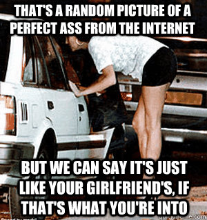That's a random picture of a perfect ass from the internet But we can say it's just like your girlfriend's, if that's what you're into - That's a random picture of a perfect ass from the internet But we can say it's just like your girlfriend's, if that's what you're into  Karma Whore