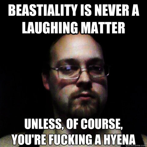 Beastiality is never a laughing matter unless, of course,
you're fucking a hyena   
