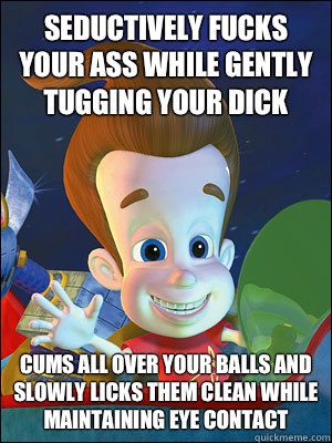 Seductively fucks your ass while gently tugging your dick Cums all over your balls and slowly licks them clean while maintaining eye contact  Scumbag Jimmy Neutron