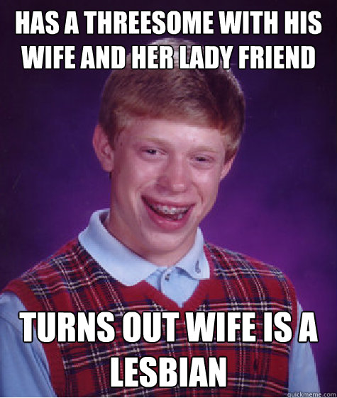 has a threesome with his wife and her lady friend turns out wife is a lesbian - has a threesome with his wife and her lady friend turns out wife is a lesbian  Bad Luck Brian