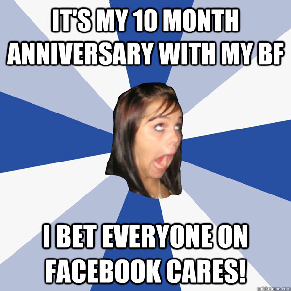 it's my 10 month anniversary with my bf i bet everyone on facebook cares! - it's my 10 month anniversary with my bf i bet everyone on facebook cares!  Annoying Facebook Girl