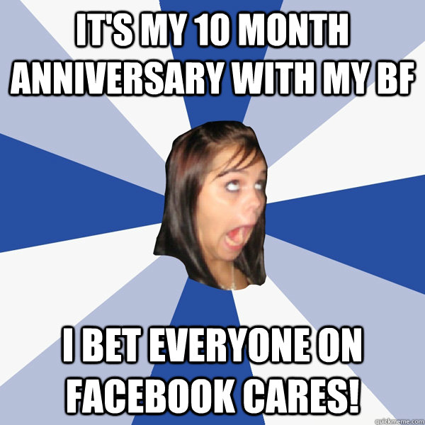 it's my 10 month anniversary with my bf i bet everyone on facebook cares!  Annoying Facebook Girl