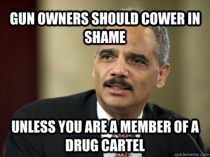 Gun owners should cower in shame Unless you are a member of a drug cartel - Gun owners should cower in shame Unless you are a member of a drug cartel  Dodgy Eric Holder