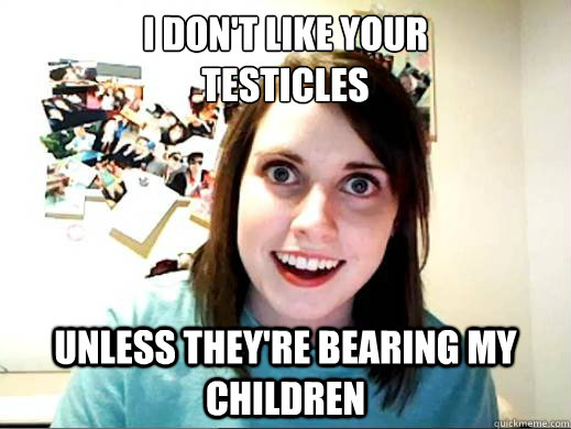 I don't like your 
testicles unless they're bearing my children  OAG Google Lattitude
