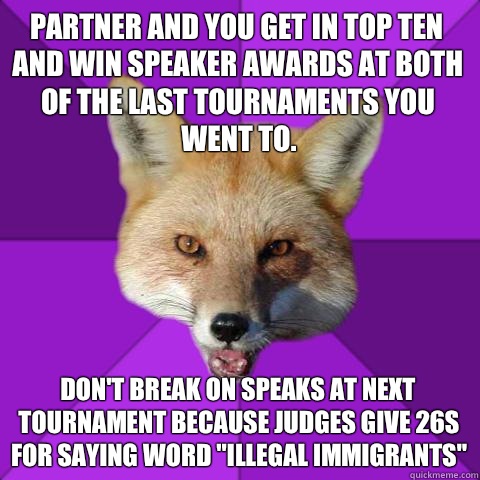 Partner and you get in top ten and win speaker awards at both of the last tournaments you went to. Don't break on speaks at next tournament because judges give 26s for saying word 