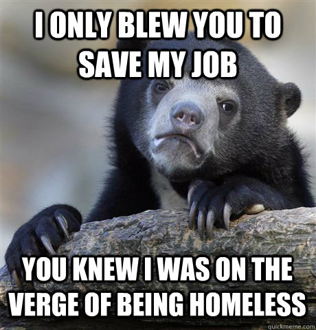 i only blew you to save my job you knew i was on the verge of being homeless  Confession Bear