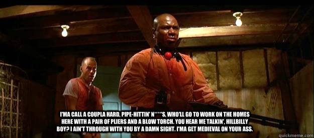 I'ma call a coupla hard, pipe-hittin' N****'s, who'll go to work on the homes here with a pair of pliers and a blow torch. You hear me talkin', hillbilly boy? I ain't through with you by a damn sight. I'ma get medieval on your ass. - I'ma call a coupla hard, pipe-hittin' N****'s, who'll go to work on the homes here with a pair of pliers and a blow torch. You hear me talkin', hillbilly boy? I ain't through with you by a damn sight. I'ma get medieval on your ass.  Misc